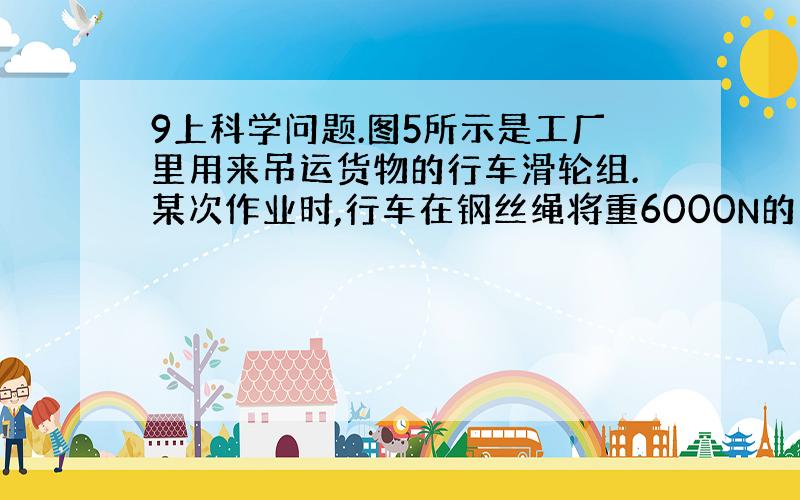 9上科学问题.图5所示是工厂里用来吊运货物的行车滑轮组.某次作业时,行车在钢丝绳将重6000N的货物匀速竖直提升3m,提