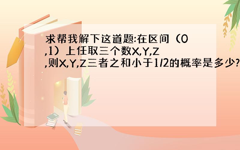 求帮我解下这道题:在区间（0,1）上任取三个数X,Y,Z,则X,Y,Z三者之和小于1/2的概率是多少?（麻烦写出解答过程