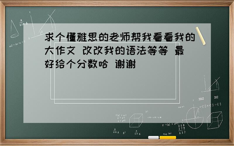 求个懂雅思的老师帮我看看我的大作文 改改我的语法等等 最好给个分数哈 谢谢