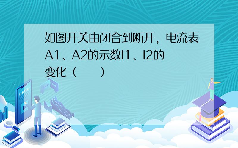 如图开关由闭合到断开，电流表A1、A2的示数I1、I2的变化（　　）