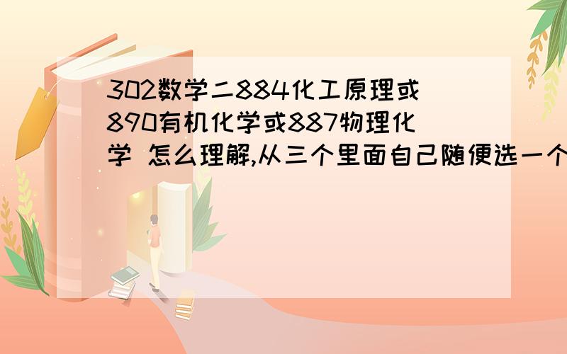 302数学二884化工原理或890有机化学或887物理化学 怎么理解,从三个里面自己随便选一个吗?