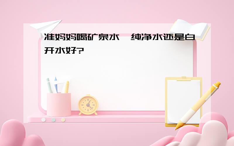 准妈妈喝矿泉水、纯净水还是白开水好?