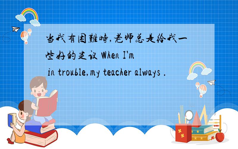 当我有困难时,老师总是给我一些好的建议 When I'm in trouble,my teacher always .