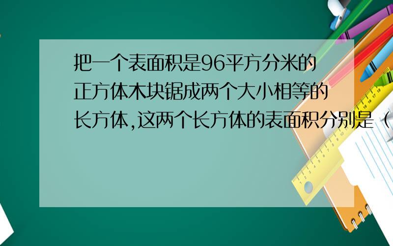 把一个表面积是96平方分米的正方体木块锯成两个大小相等的长方体,这两个长方体的表面积分别是（）