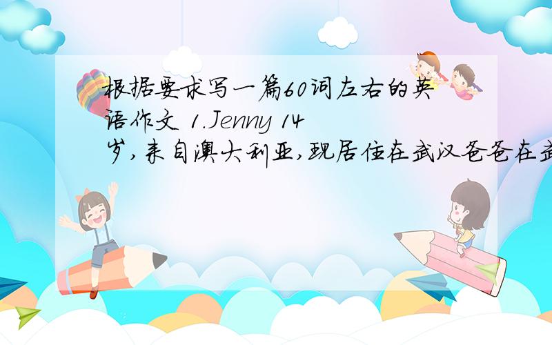 根据要求写一篇60词左右的英语作文 1.Jenny 14岁,来自澳大利亚,现居住在武汉爸爸在武汉一所中学教英语