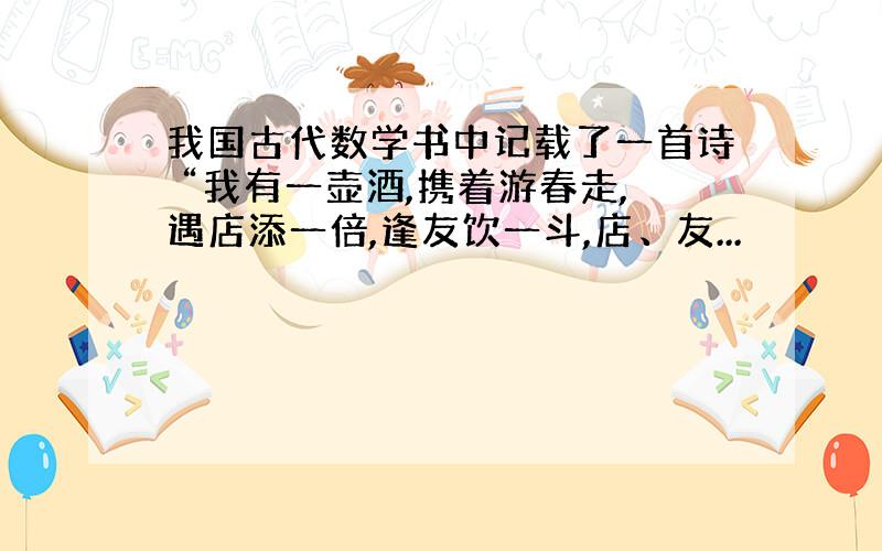 我国古代数学书中记载了一首诗 “我有一壶酒,携着游春走,遇店添一倍,逢友饮一斗,店、友...