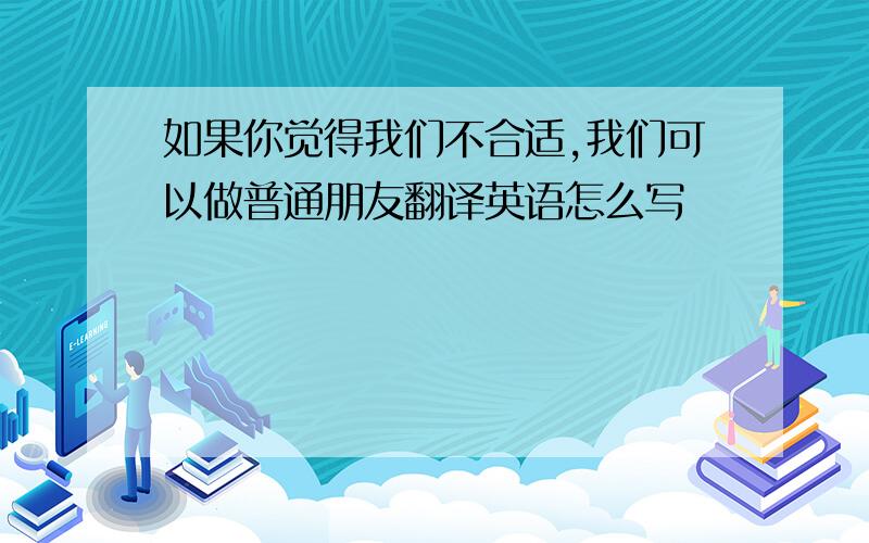 如果你觉得我们不合适,我们可以做普通朋友翻译英语怎么写