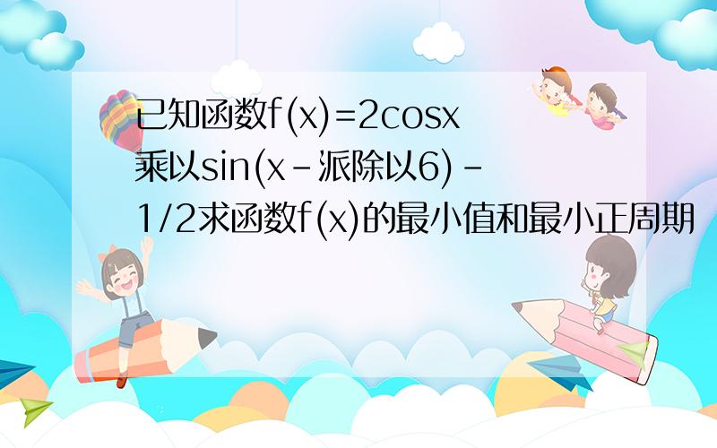 已知函数f(x)=2cosx乘以sin(x-派除以6)-1/2求函数f(x)的最小值和最小正周期