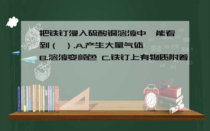 把铁钉浸入硫酸铜溶液中,能看到（ ）.A.产生大量气体 B.溶液变颜色 C.铁钉上有物质附着