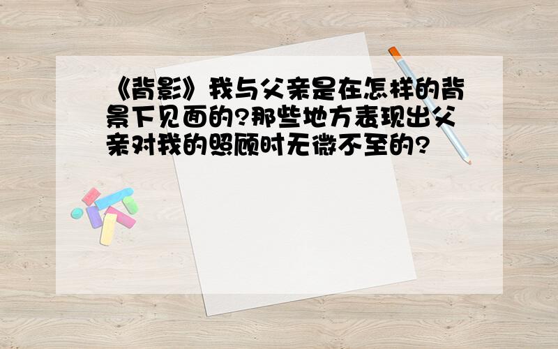 《背影》我与父亲是在怎样的背景下见面的?那些地方表现出父亲对我的照顾时无微不至的?