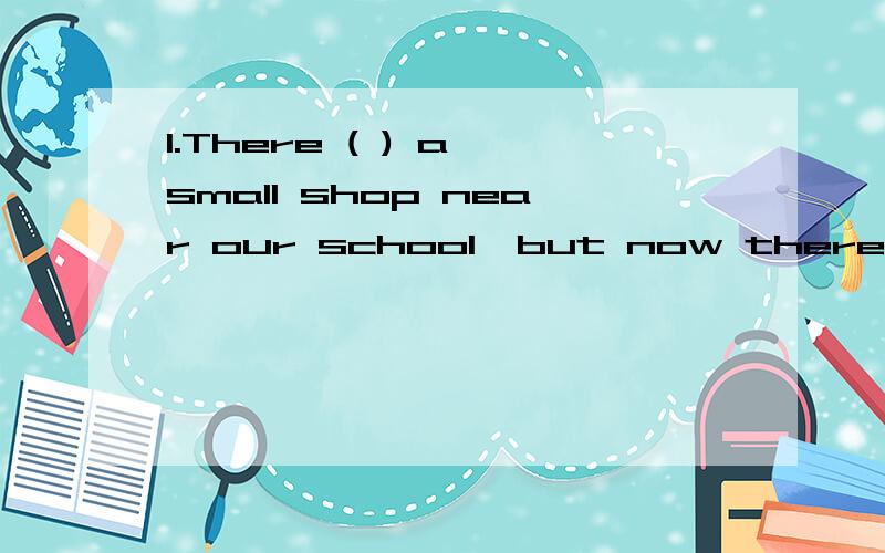 1.There ( ) a small shop near our school,but now there is a