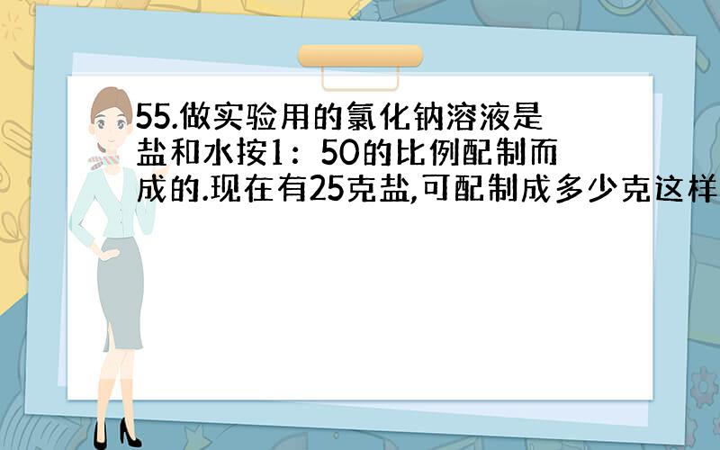 55.做实验用的氯化钠溶液是盐和水按1：50的比例配制而成的.现在有25克盐,可配制成多少克这样的盐水?