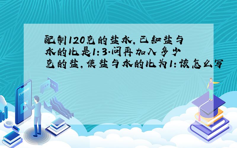 配制120克的盐水,已知盐与水的比是1：3.问再加入多少克的盐,使盐与水的比为1：该怎么写