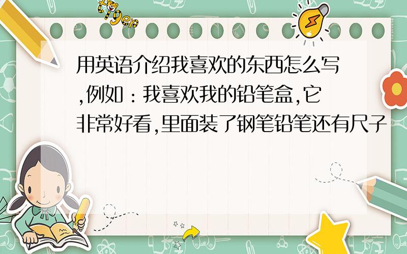 用英语介绍我喜欢的东西怎么写,例如：我喜欢我的铅笔盒,它非常好看,里面装了钢笔铅笔还有尺子