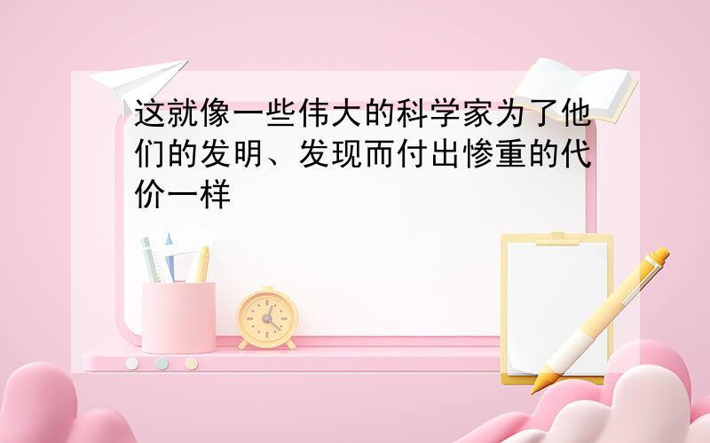 这就像一些伟大的科学家为了他们的发明、发现而付出惨重的代价一样