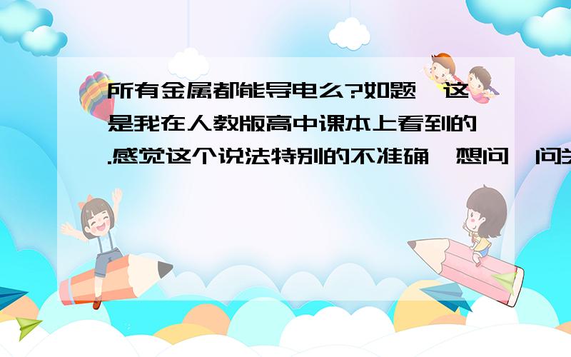 所有金属都能导电么?如题,这是我在人教版高中课本上看到的.感觉这个说法特别的不准确,想问一问关于金属能导电这个是定义吗?