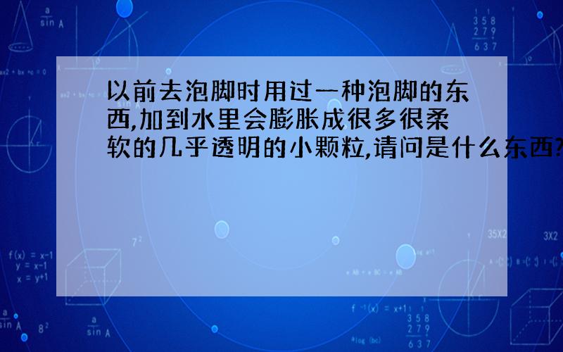 以前去泡脚时用过一种泡脚的东西,加到水里会膨胀成很多很柔软的几乎透明的小颗粒,请问是什么东西?