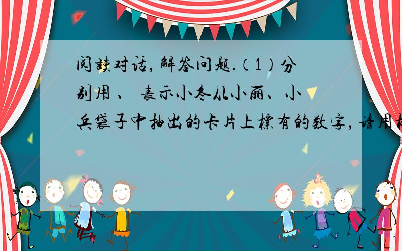 阅读对话，解答问题．（1）分别用 、 表示小冬从小丽、小兵袋子中抽出的卡片上标有的数字，请用树状图法或列表法写出（ ，