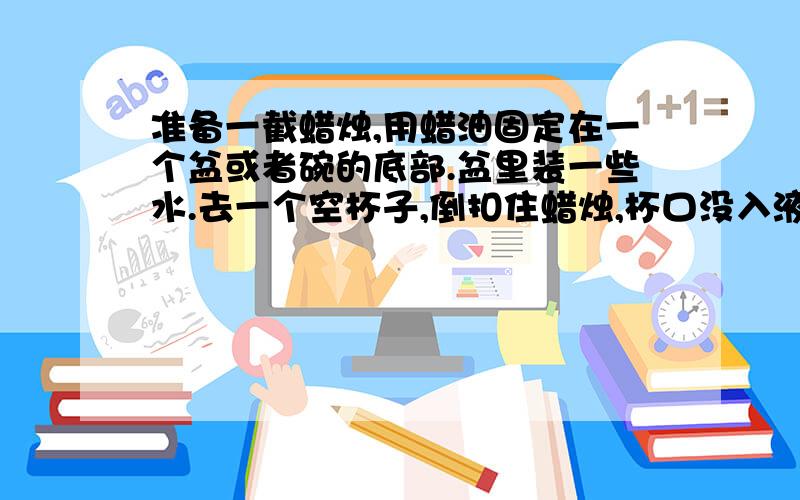 准备一截蜡烛,用蜡油固定在一个盆或者碗的底部.盆里装一些水.去一个空杯子,倒扣住蜡烛,杯口没入液面.一段时间后,蜡烛熄灭