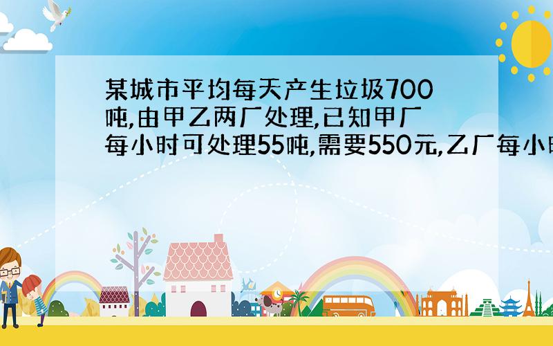 某城市平均每天产生垃圾700吨,由甲乙两厂处理,已知甲厂每小时可处理55吨,需要550元,乙厂每小时可处理垃圾45吨.需