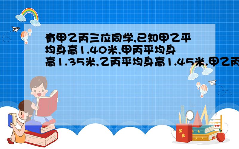 有甲乙丙三位同学,已知甲乙平均身高1.40米,甲丙平均身高1.35米,乙丙平均身高1.45米.甲乙丙身高各是多