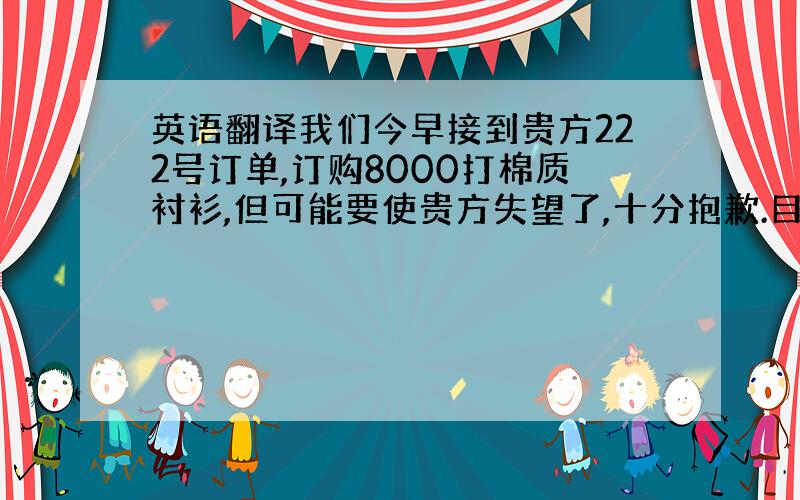 英语翻译我们今早接到贵方222号订单,订购8000打棉质衬衫,但可能要使贵方失望了,十分抱歉.目前我们没有贵方所需尺寸的