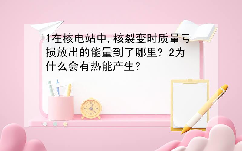 1在核电站中,核裂变时质量亏损放出的能量到了哪里? 2为什么会有热能产生?