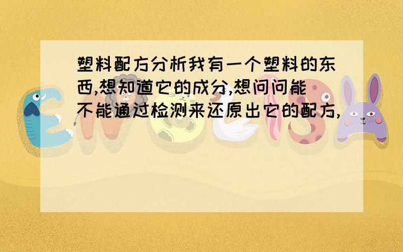 塑料配方分析我有一个塑料的东西,想知道它的成分,想问问能不能通过检测来还原出它的配方,