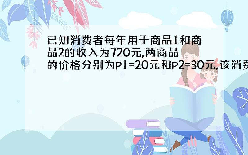 已知消费者每年用于商品1和商品2的收入为720元,两商品的价格分别为P1=20元和P2=30元,该消费者的效用函数