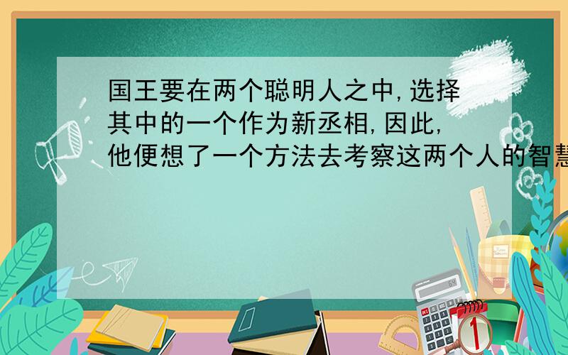 国王要在两个聪明人之中,选择其中的一个作为新丞相,因此,他便想了一个方法去考察这两个人的智慧.