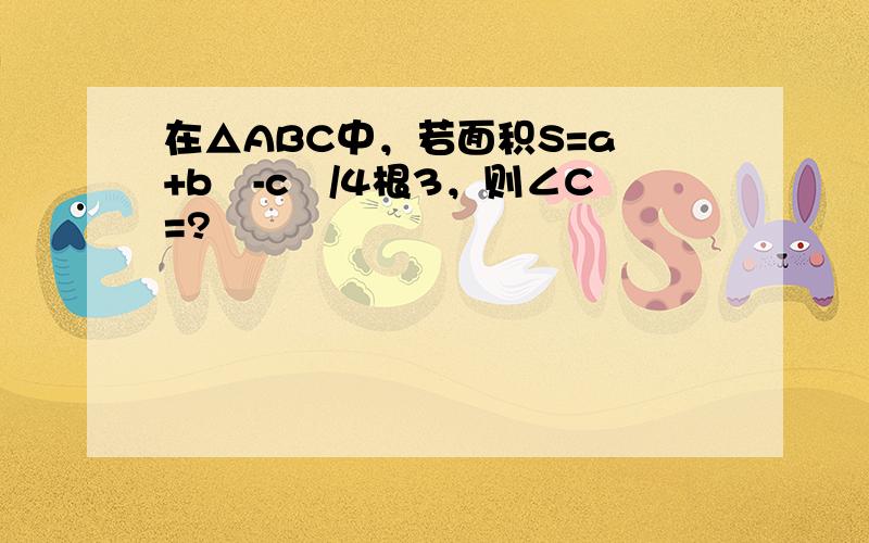 在△ABC中，若面积S=a²+b²-c²/4根3，则∠C=?