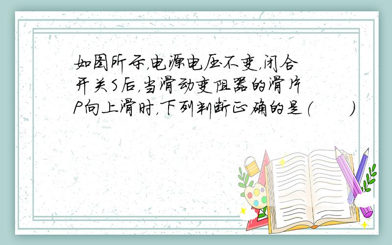 如图所示，电源电压不变，闭合开关S后，当滑动变阻器的滑片P向上滑时，下列判断正确的是（　　）