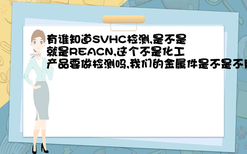 有谁知道SVHC检测,是不是就是REACN,这个不是化工产品要做检测吗,我们的金属件是不是不用做的