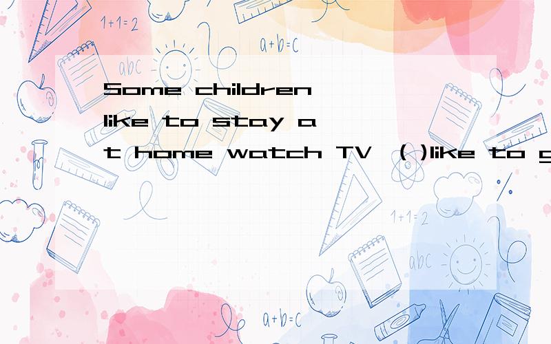 Some children like to stay at home watch TV,( )like to go ou