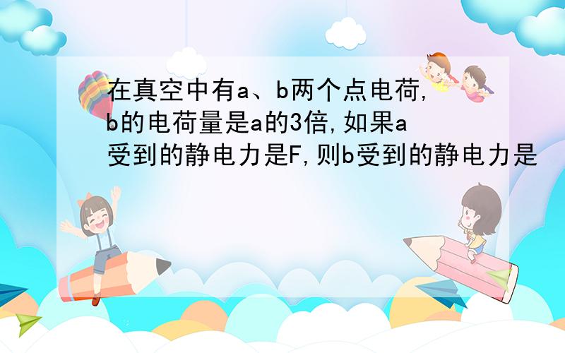 在真空中有a、b两个点电荷,b的电荷量是a的3倍,如果a受到的静电力是F,则b受到的静电力是