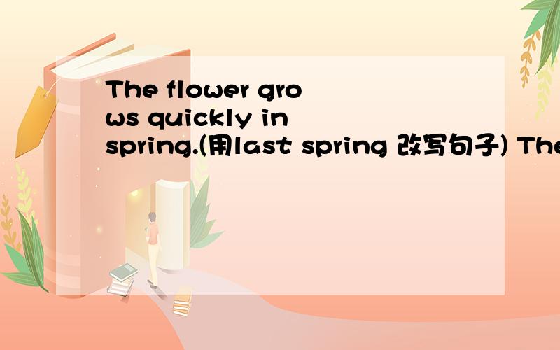 The flower grows quickly in spring.(用last spring 改写句子) The f