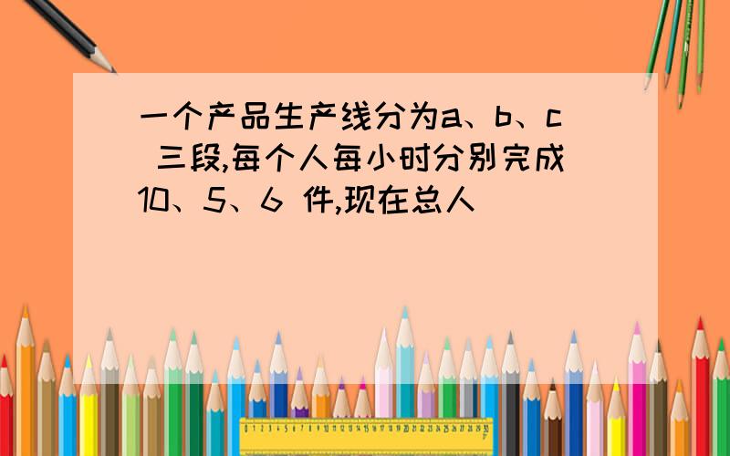 一个产品生产线分为a、b、c 三段,每个人每小时分别完成10、5、6 件,现在总人