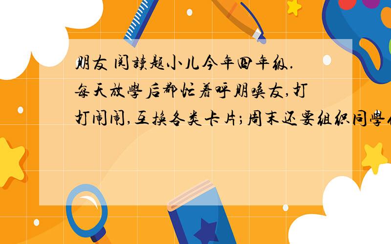 朋友 阅读题小儿今年四年级.每天放学后都忙着呼朋唤友,打打闹闹,互换各类卡片；周末还要组织同学们搞小队活动,上兴趣班,看