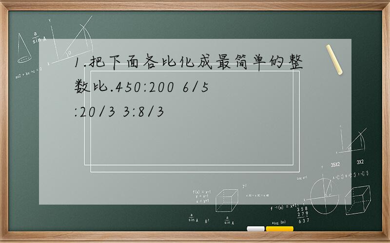 1.把下面各比化成最简单的整数比.450:200 6/5:20/3 3:8/3