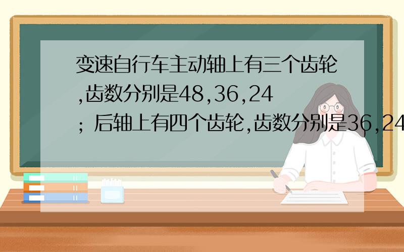 变速自行车主动轴上有三个齿轮,齿数分别是48,36,24；后轴上有四个齿轮,齿数分别是36,24,16,12.