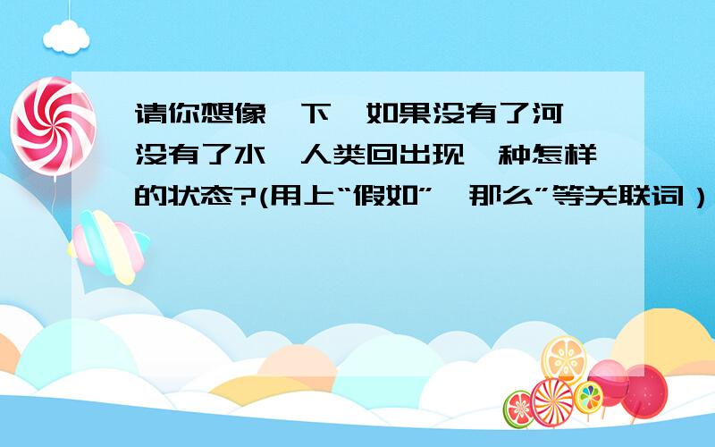 请你想像一下,如果没有了河,没有了水,人类回出现一种怎样的状态?(用上“假如”、那么”等关联词）