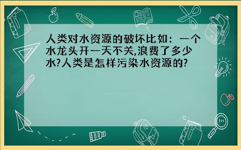 人类对水资源的破坏比如：一个水龙头开一天不关,浪费了多少水?人类是怎样污染水资源的?