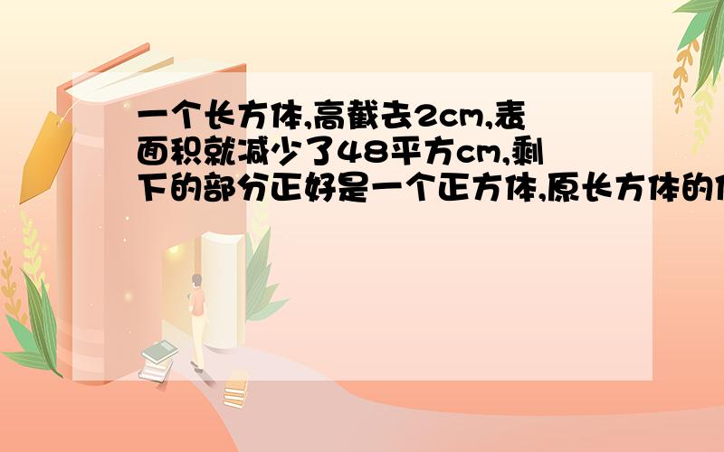 一个长方体,高截去2cm,表面积就减少了48平方cm,剩下的部分正好是一个正方体,原长方体的体积是多少?