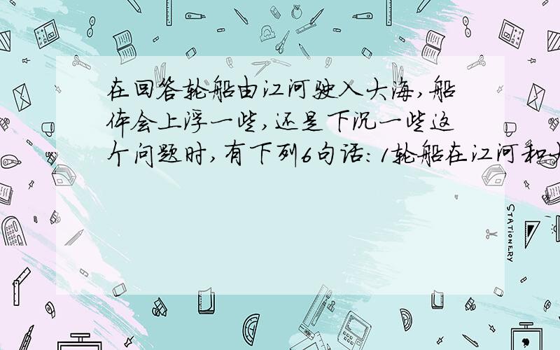 在回答轮船由江河驶入大海,船体会上浮一些,还是下沉一些这个问题时,有下列6句话：1轮船在江河和大海里都会飘浮在水面上 2