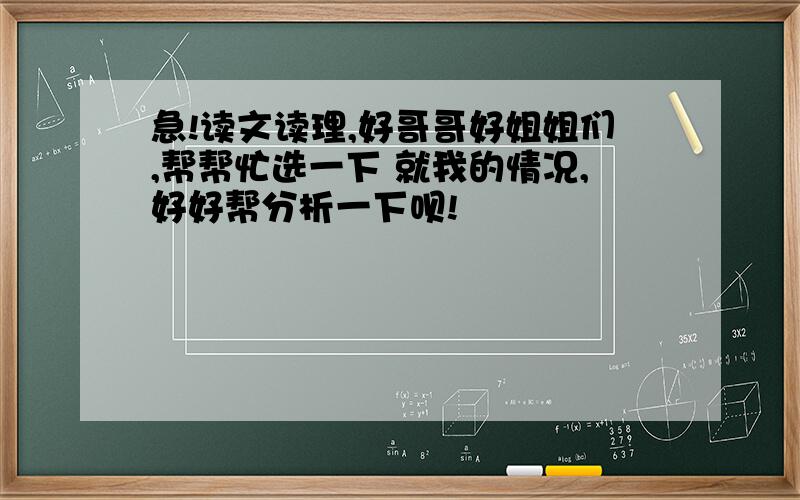 急!读文读理,好哥哥好姐姐们,帮帮忙选一下 就我的情况,好好帮分析一下呗!