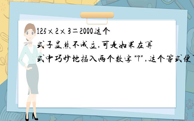 125×2×3＝2000这个式子显然不成立,可是如果在算式中巧妙地插入两个数字“7”,这个等式便可成立.哥哥姐姐们,帮偶