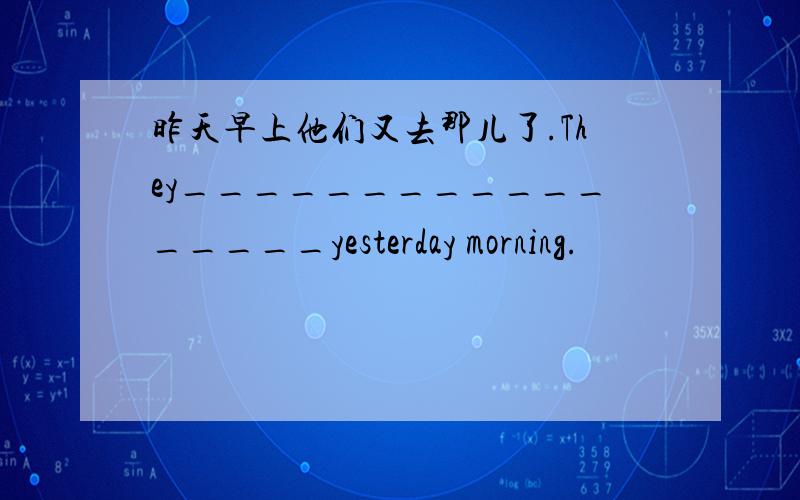 昨天早上他们又去那儿了.They_________________yesterday morning.