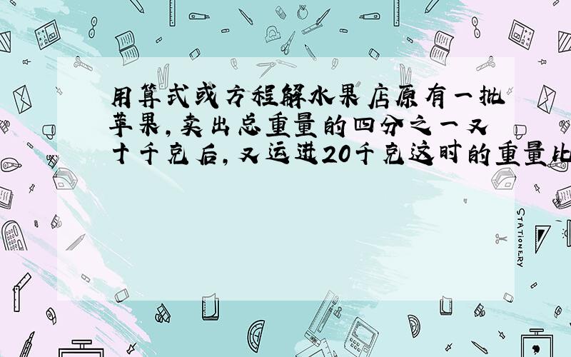 用算式或方程解水果店原有一批苹果,卖出总重量的四分之一又十千克后,又运进20千克这时的重量比原来的重量少5%,水果店原有