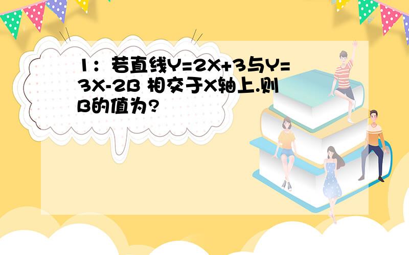 1：若直线Y=2X+3与Y=3X-2B 相交于X轴上.则B的值为?