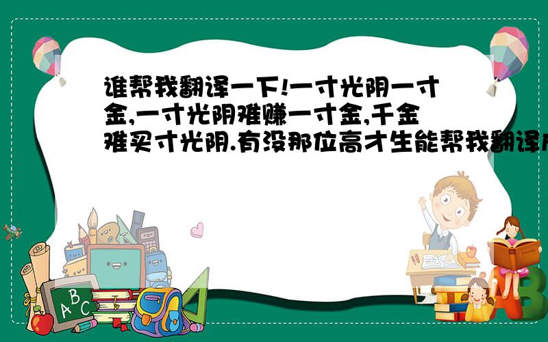 谁帮我翻译一下!一寸光阴一寸金,一寸光阴难赚一寸金,千金难买寸光阴.有没那位高才生能帮我翻译成英文啊!万分感谢